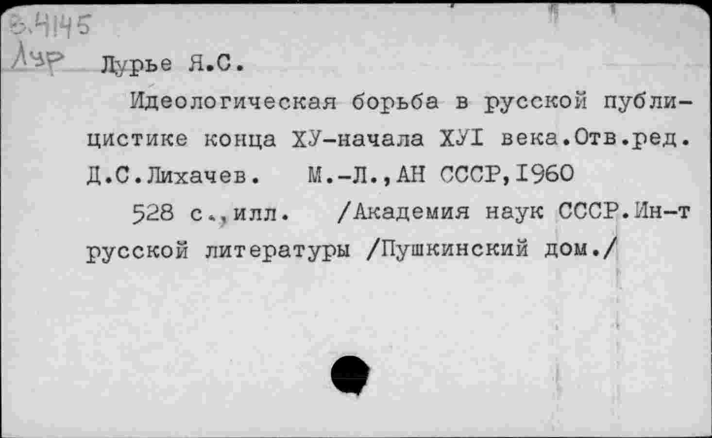 ﻿Л’вр Лурье Я.С.
Идеологическая борьба в русской публицистике конца ХУ-начала ХУ1 века.Отв.ред. Д.С.Лихачев. М.-Л.,АН СССР,1960
528 с*,илл. /Академия наук СССР.Ин-т русской литературы /Пушкинский дом./